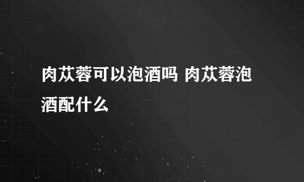 肉苁蓉可以泡酒吗 肉苁蓉泡酒配什么