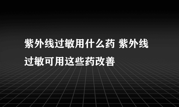 紫外线过敏用什么药 紫外线过敏可用这些药改善