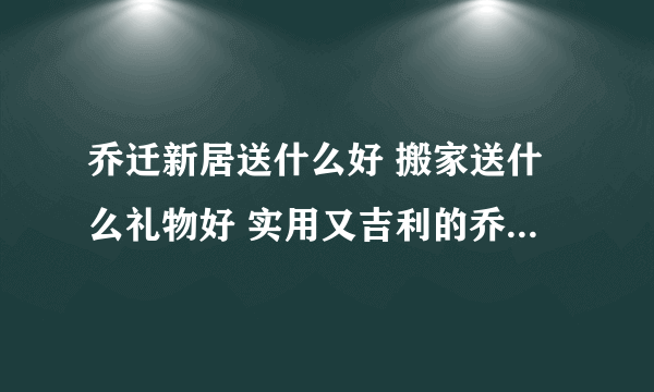 乔迁新居送什么好 搬家送什么礼物好 实用又吉利的乔迁礼品推荐