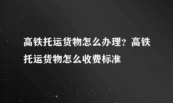 高铁托运货物怎么办理？高铁托运货物怎么收费标准