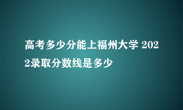 高考多少分能上福州大学 2022录取分数线是多少