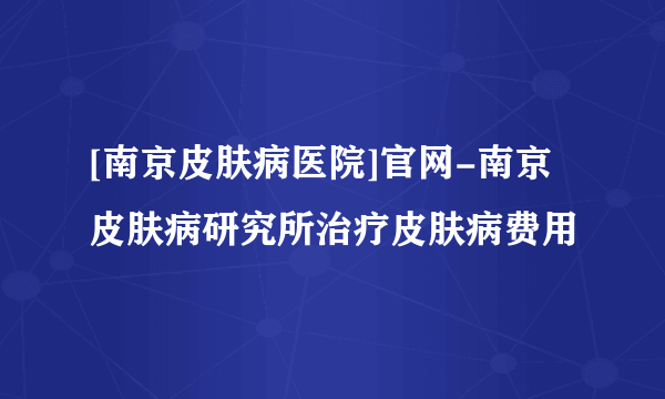 [南京皮肤病医院]官网-南京皮肤病研究所治疗皮肤病费用