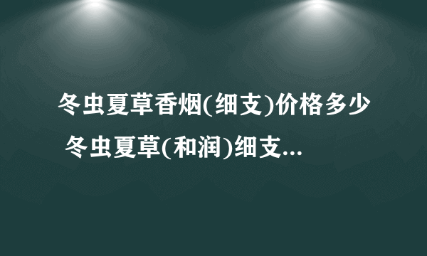 冬虫夏草香烟(细支)价格多少 冬虫夏草(和润)细支烟价格查询