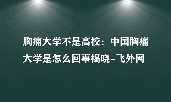 胸痛大学不是高校：中国胸痛大学是怎么回事揭晓-飞外网