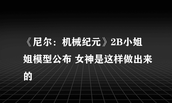 《尼尔：机械纪元》2B小姐姐模型公布 女神是这样做出来的