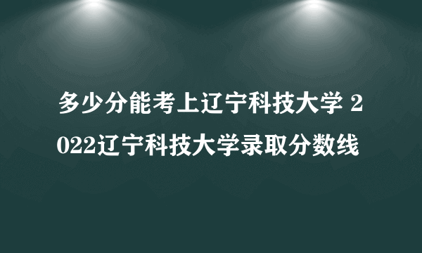 多少分能考上辽宁科技大学 2022辽宁科技大学录取分数线