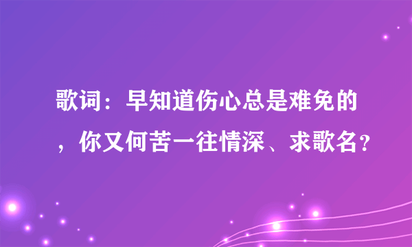 歌词：早知道伤心总是难免的，你又何苦一往情深、求歌名？