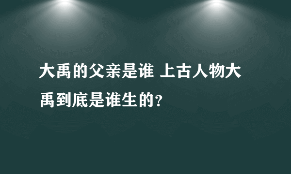 大禹的父亲是谁 上古人物大禹到底是谁生的？