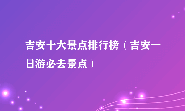 吉安十大景点排行榜（吉安一日游必去景点）