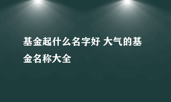 基金起什么名字好 大气的基金名称大全