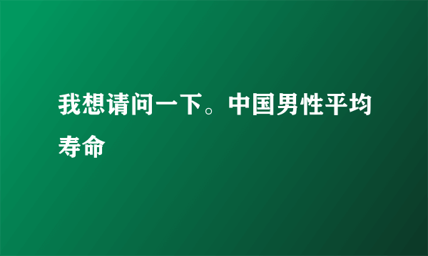 我想请问一下。中国男性平均寿命