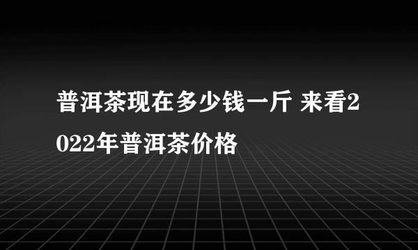 普洱茶现在多少钱一斤 来看2022年普洱茶价格