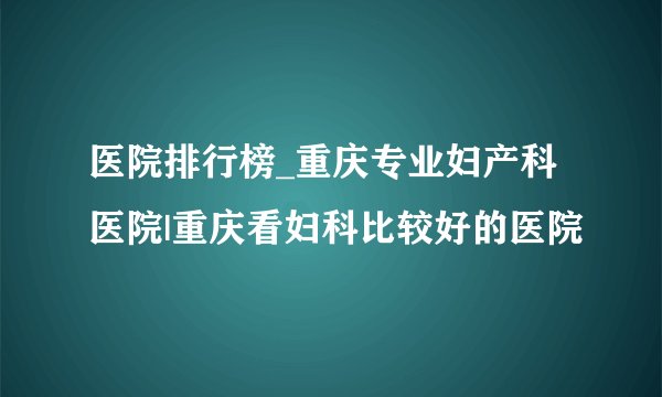 医院排行榜_重庆专业妇产科医院|重庆看妇科比较好的医院