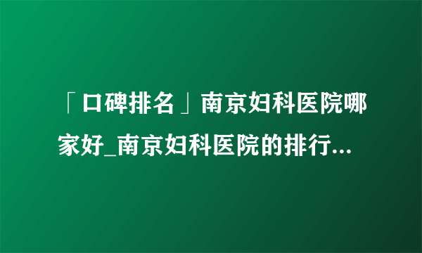 「口碑排名」南京妇科医院哪家好_南京妇科医院的排行「全面公开」