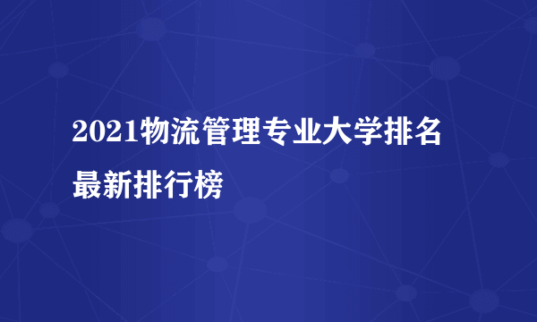 2021物流管理专业大学排名 最新排行榜