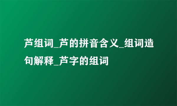 芦组词_芦的拼音含义_组词造句解释_芦字的组词