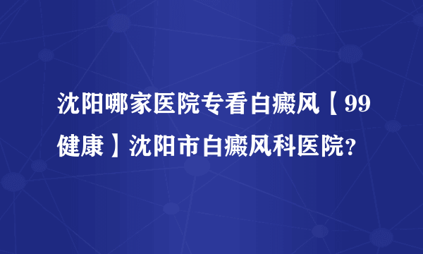 沈阳哪家医院专看白癜风【99健康】沈阳市白癜风科医院？