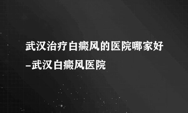 武汉治疗白癜风的医院哪家好-武汉白癜风医院