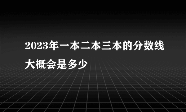 2023年一本二本三本的分数线大概会是多少