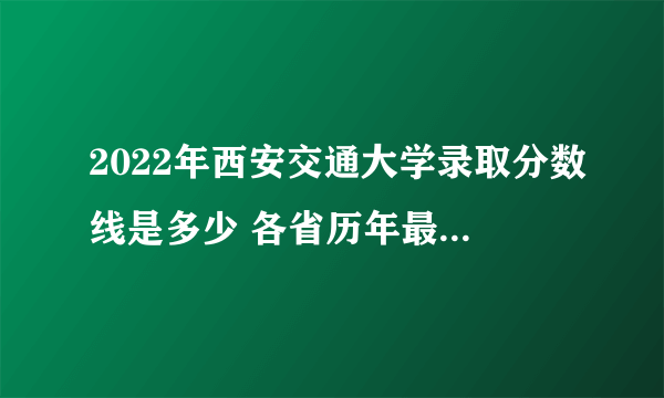 2022年西安交通大学录取分数线是多少 各省历年最低分数线