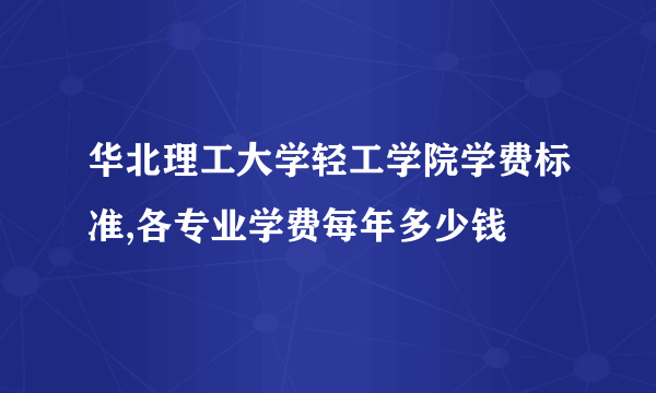 华北理工大学轻工学院学费标准,各专业学费每年多少钱