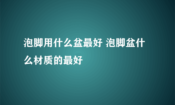 泡脚用什么盆最好 泡脚盆什么材质的最好