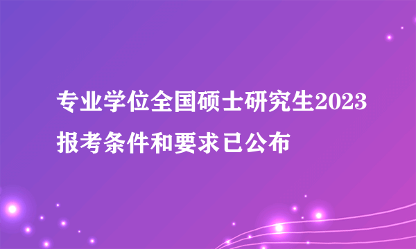 专业学位全国硕士研究生2023报考条件和要求已公布