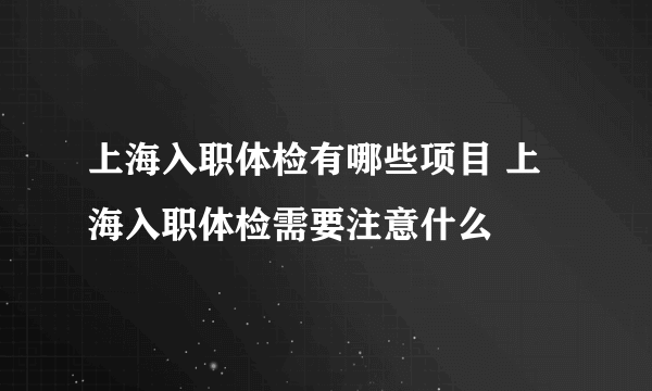 上海入职体检有哪些项目 上海入职体检需要注意什么