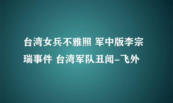 台湾女兵不雅照 军中版李宗瑞事件 台湾军队丑闻-飞外