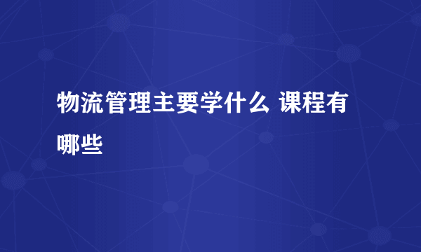 物流管理主要学什么 课程有哪些