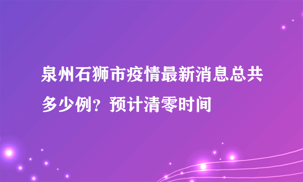 泉州石狮市疫情最新消息总共多少例？预计清零时间