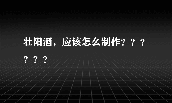 壮阳酒，应该怎么制作？？？？？？