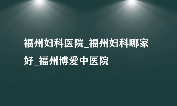 福州妇科医院_福州妇科哪家好_福州博爱中医院