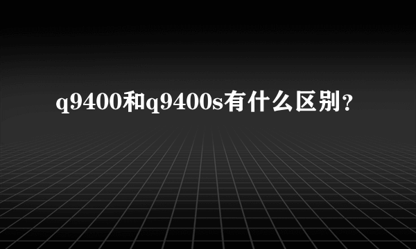 q9400和q9400s有什么区别？