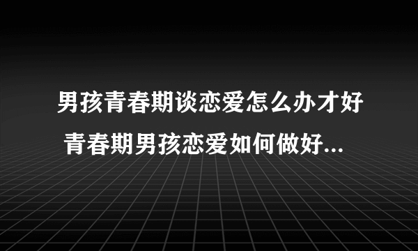 男孩青春期谈恋爱怎么办才好 青春期男孩恋爱如何做好性教育工作