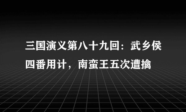 三国演义第八十九回：武乡侯四番用计，南蛮王五次遭擒