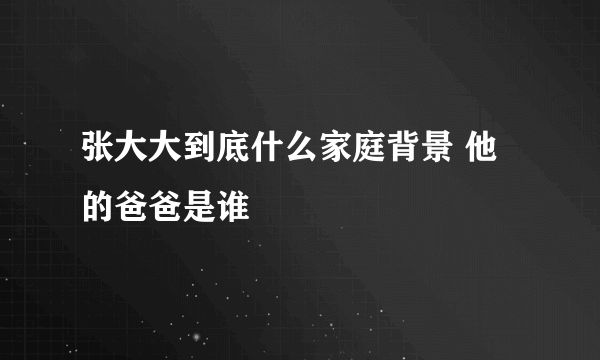 张大大到底什么家庭背景 他的爸爸是谁