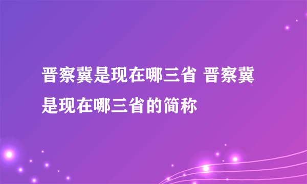 晋察冀是现在哪三省 晋察冀是现在哪三省的简称