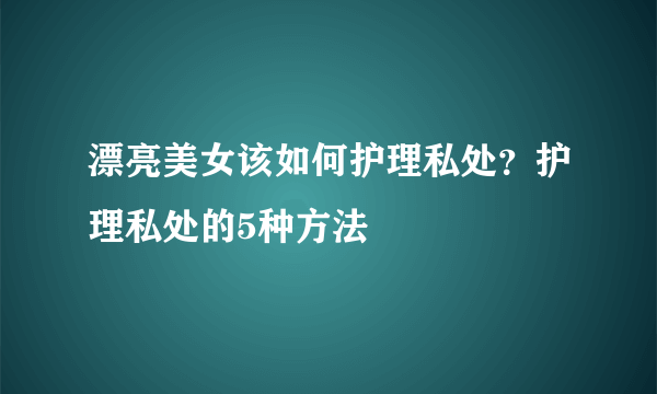 漂亮美女该如何护理私处？护理私处的5种方法