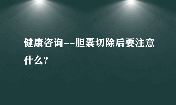 健康咨询--胆囊切除后要注意什么?