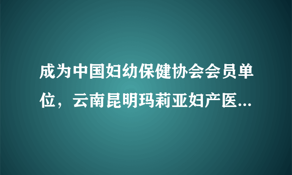 成为中国妇幼保健协会会员单位，云南昆明玛莉亚妇产医院获认可