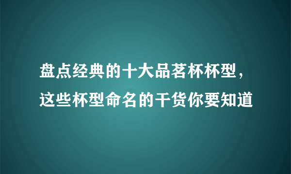 盘点经典的十大品茗杯杯型，这些杯型命名的干货你要知道