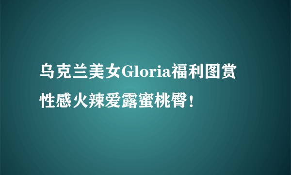 乌克兰美女Gloria福利图赏 性感火辣爱露蜜桃臀！