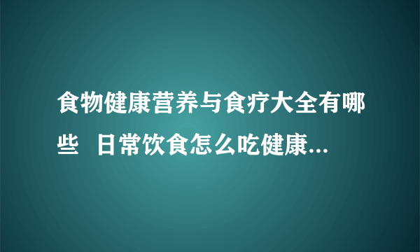 食物健康营养与食疗大全有哪些  日常饮食怎么吃健康_常见食物的营养与功效