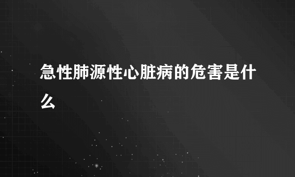 急性肺源性心脏病的危害是什么