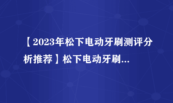 【2023年松下电动牙刷测评分析推荐】松下电动牙刷值不值得购买？松下电动牙刷各个系列应该如何选择？