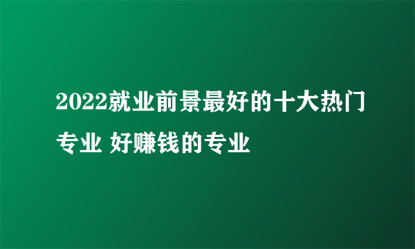 2022就业前景最好的十大热门专业 好赚钱的专业