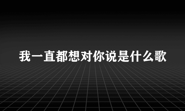 我一直都想对你说是什么歌