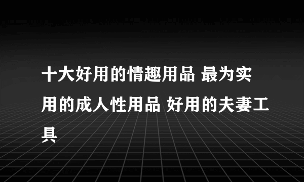 十大好用的情趣用品 最为实用的成人性用品 好用的夫妻工具