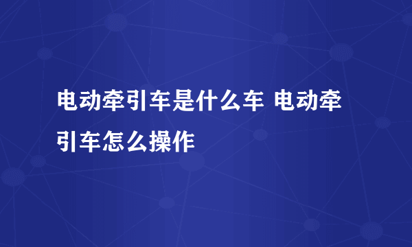 电动牵引车是什么车 电动牵引车怎么操作